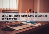 江苏正规区块链价格比较低的公司[江苏区块链产业研究院]