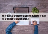 鱼台县京东金融区块链公司哪家好[鱼台县京东金融区块链公司哪家好点]