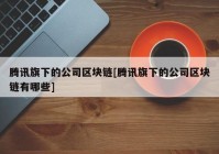 腾讯旗下的公司区块链[腾讯旗下的公司区块链有哪些]