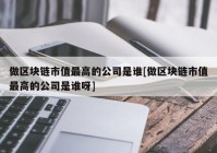 做区块链市值最高的公司是谁[做区块链市值最高的公司是谁呀]