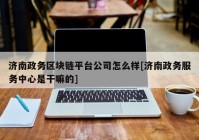 济南政务区块链平台公司怎么样[济南政务服务中心是干嘛的]